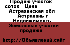 Продаю участок 10 соток › Цена ­ 1 000 000 - Астраханская обл., Астрахань г. Недвижимость » Земельные участки продажа   